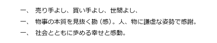 一、売り手よし、買い手よし、世間よし、一、物事の本質を見抜く勘（感）。人、物に謙虚な姿勢で感謝。一、社会とともに歩める幸せと感動。